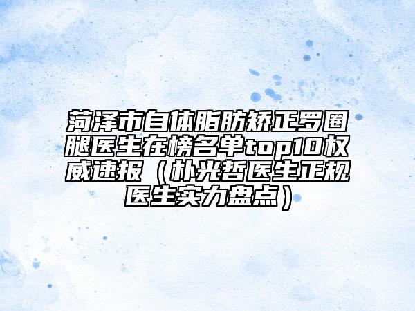 菏泽市自体脂肪矫正罗圈腿医生在榜名单top10权威速报（朴光哲医生正规医生实力盘点）