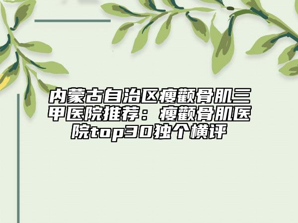 内蒙古自治区瘦颧骨肌三甲医院推荐：瘦颧骨肌医院top30独个横评