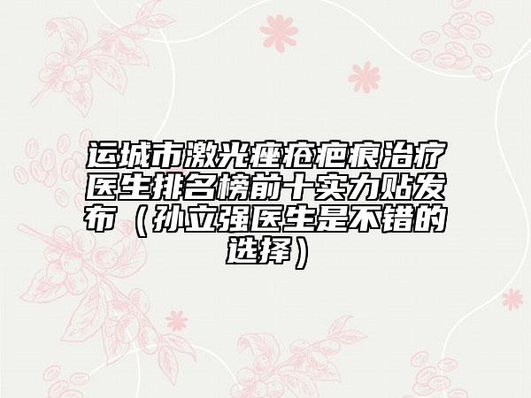 运城市激光痤疮疤痕治疗医生排名榜前十实力贴发布（孙立强医生是不错的选择）