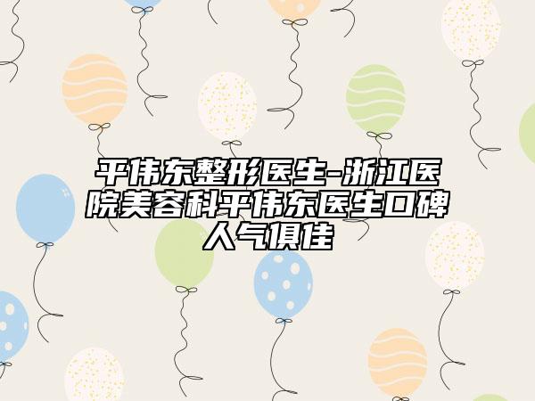 平伟东整形医生-浙江医院美容科平伟东医生口碑人气俱佳