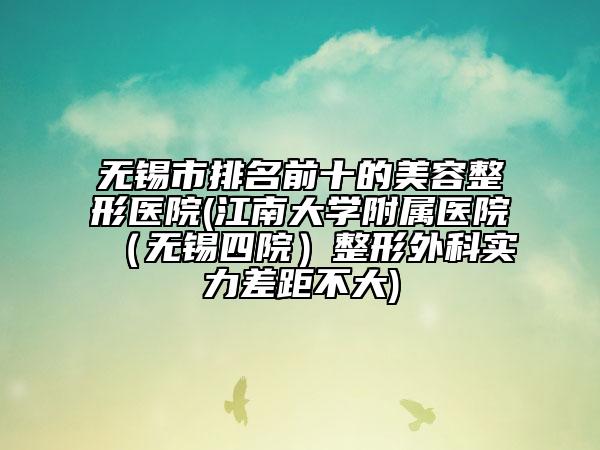 无锡市排名前十的美容整形医院(江南大学附属医院（无锡四院）整形外科实力差距不大)