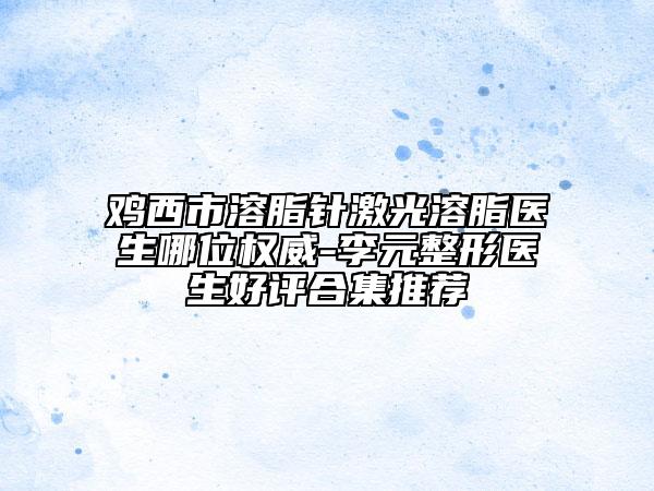 鸡西市溶脂针激光溶脂医生哪位权威-李元整形医生好评合集推荐