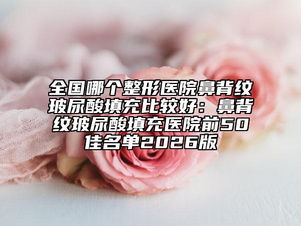 全国哪个整形医院鼻背纹玻尿酸填充比较好：鼻背纹玻尿酸填充医院前50佳名单2026版