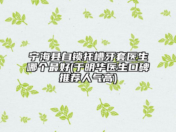 宁海县自锁托槽牙套医生哪个最好(于明华医生口碑推荐人气高)