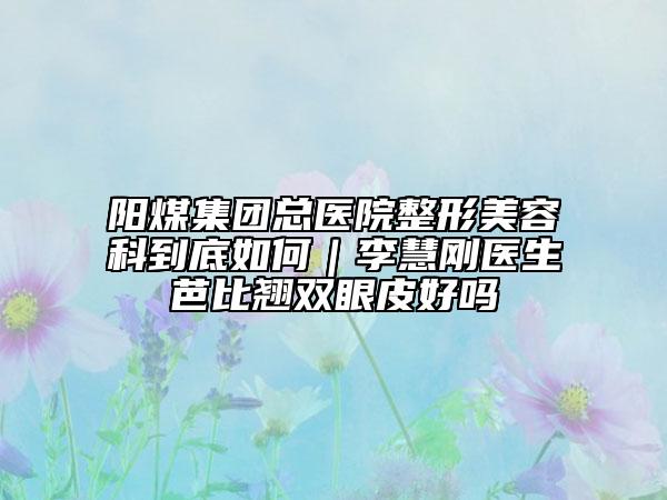 阳煤集团总医院整形美容科到底如何｜李慧刚医生芭比翘双眼皮好吗