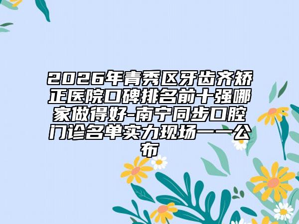 2026年青秀区牙齿齐矫正医院口碑排名前十强哪家做得好-南宁同步口腔门诊名单实力现场一一公布