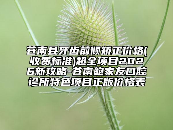苍南县牙齿前倾矫正价格(收费标准)超全项目2026新攻略-苍南鲍家友口腔诊所特色项目正版价格表