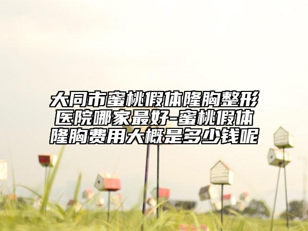 大同市蜜桃假体隆胸整形医院哪家最好-蜜桃假体隆胸费用大概是多少钱呢