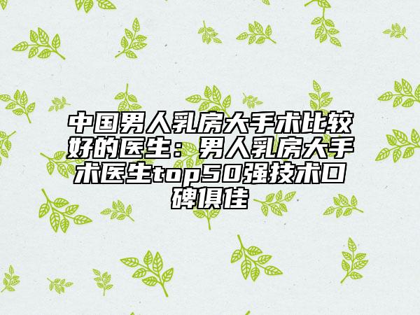 中国男人乳房大手术比较好的医生：男人乳房大手术医生top50强技术口碑俱佳
