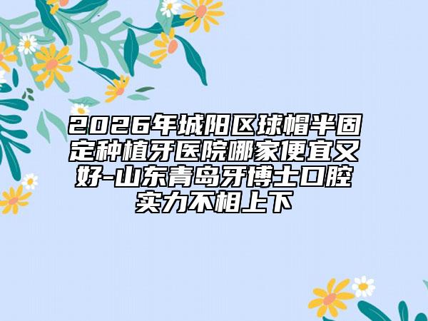 2026年城阳区球帽半固定种植牙医院哪家便宜又好-山东青岛牙博士口腔实力不相上下