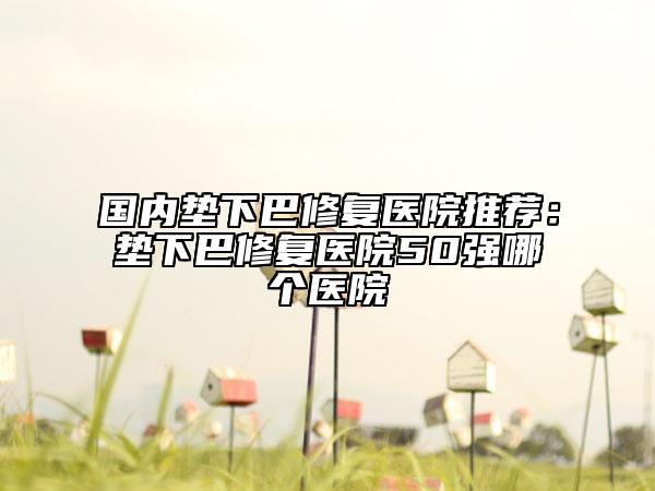 国内垫下巴修复医院推荐：垫下巴修复医院50强哪个医院