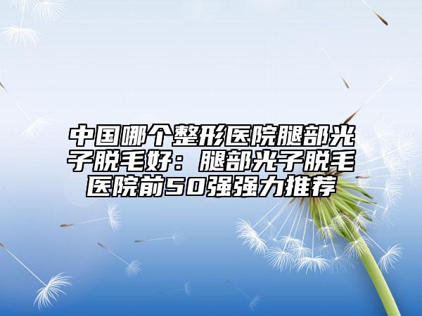 中国哪个整形医院腿部光子脱毛好：腿部光子脱毛医院前50强强力推荐