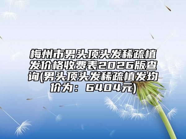 梅州市男头顶头发稀疏植发价格收费表2026版查询(男头顶头发稀疏植发均价为:6404元)