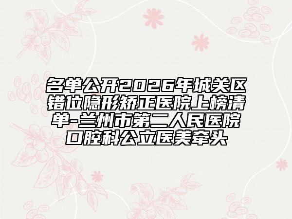 名单公开2026年城关区错位隐形矫正医院上榜清单-兰州市第二人民医院口腔科公立医美牵头