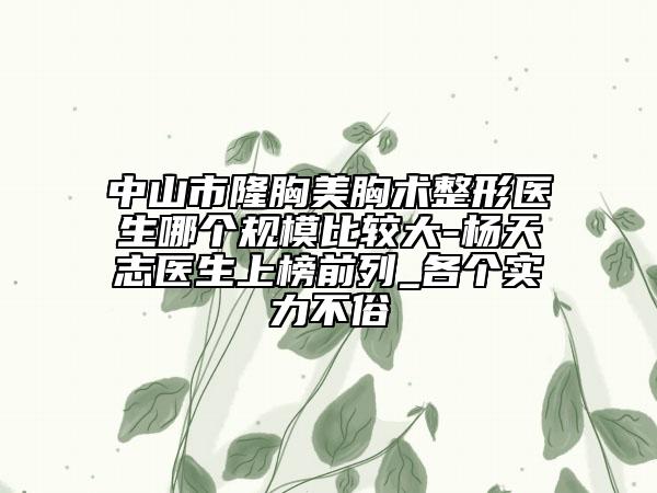 中山市隆胸美胸术整形医生哪个规模比较大-杨天志医生上榜前列_各个实力不俗