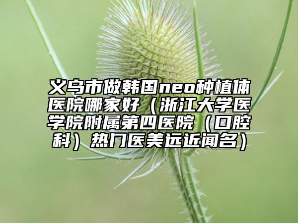 义乌市做韩国neo种植体医院哪家好（浙江大学医学院附属第四医院（口腔科）热门医美远近闻名）