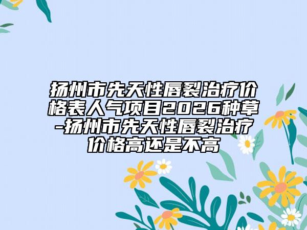 扬州市先天性唇裂治疗价格表人气项目2026种草-扬州市先天性唇裂治疗价格高还是不高