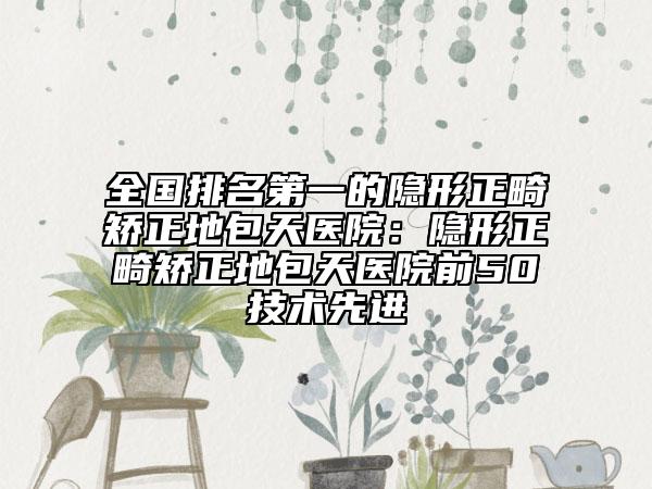 全国排名第一的隐形正畸矫正地包天医院：隐形正畸矫正地包天医院前50技术先进