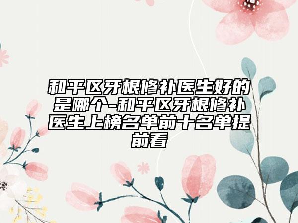 和平区牙根修补医生好的是哪个-和平区牙根修补医生上榜名单前十名单提前看