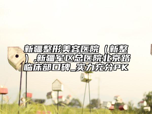 新疆整形美容医院（新整）,新疆军区总医院北京路临床部口碑_实力充分PK