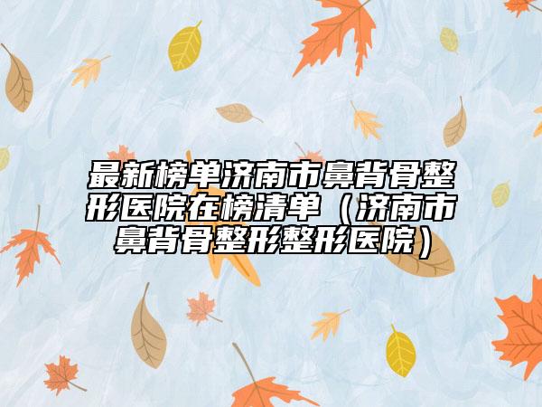最新榜单济南市鼻背骨整形医院在榜清单（济南市鼻背骨整形整形医院）