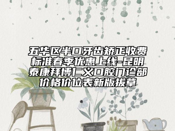 五华区半口牙齿矫正收费标准春季优惠上线-昆明泰康拜博仁义口腔门诊部价格价位表新版拔草