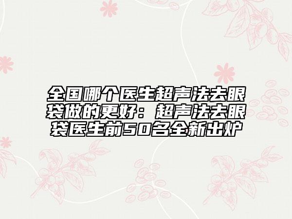 全国哪个医生超声法去眼袋做的更好：超声法去眼袋医生前50名全新出炉