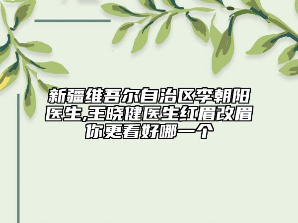 新疆维吾尔自治区李朝阳医生,王晓健医生红眉改眉你更看好哪一个
