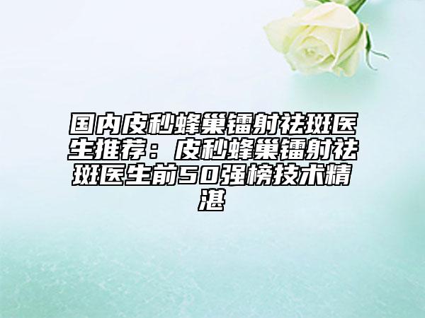 国内皮秒蜂巢镭射祛斑医生推荐：皮秒蜂巢镭射祛斑医生前50强榜技术精湛