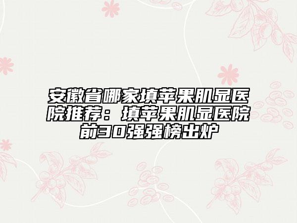安徽省哪家填苹果肌显医院推荐：填苹果肌显医院前30强强榜出炉