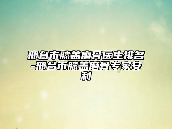 邢台市膝盖磨骨医生排名-邢台市膝盖磨骨专家安利