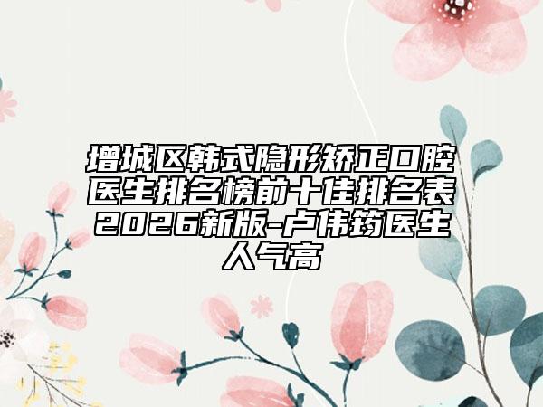 增城区韩式隐形矫正口腔医生排名榜前十佳排名表2026新版-卢伟筠医生人气高