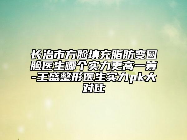 长治市方脸填充脂肪变圆脸医生哪个实力更高一筹-王盛整形医生实力pk大对比