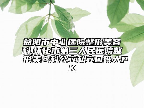 益阳市中心医院整形美容科,怀化市第三人民医院整形美容科公立私立口碑大PK