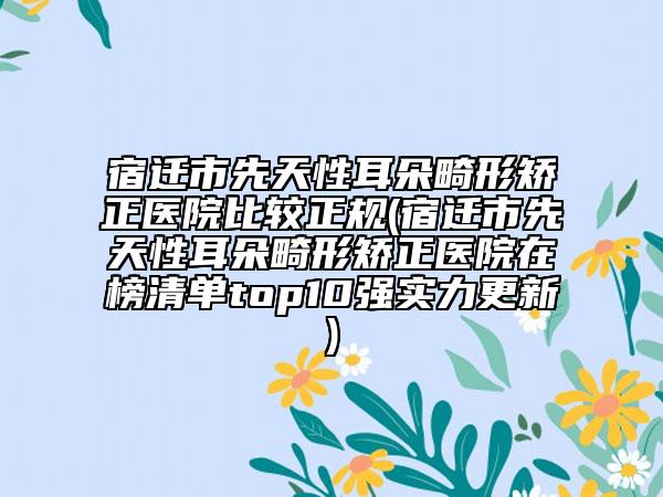 宿迁市先天性耳朵畸形矫正医院比较正规(宿迁市先天性耳朵畸形矫正医院在榜清单top10强实力更新)
