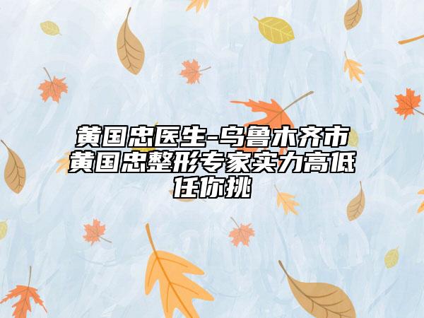 黄国忠医生-乌鲁木齐市黄国忠整形专家实力高低任你挑