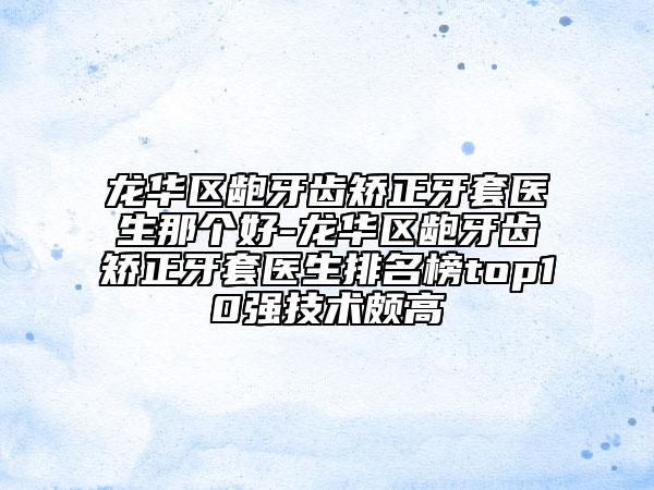 龙华区龅牙齿矫正牙套医生那个好-龙华区龅牙齿矫正牙套医生排名榜top10强技术颇高