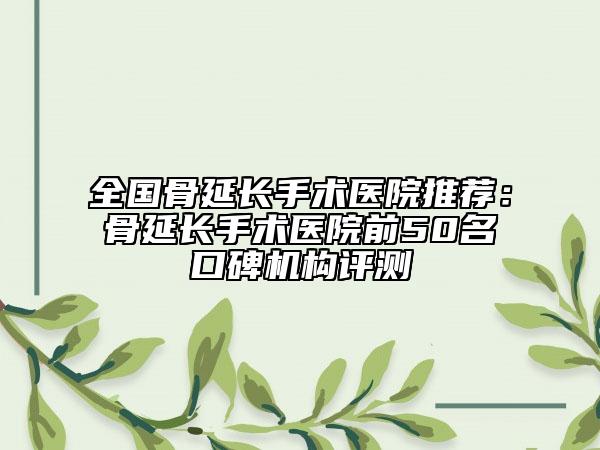 全国骨延长手术医院推荐:骨延长手术医院前50名口碑机构评测