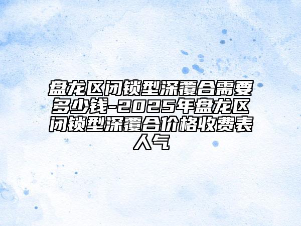 盘龙区闭锁型深覆合需要多少钱-2025年盘龙区闭锁型深覆合价格收费表人气