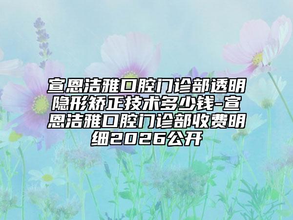 宣恩洁雅口腔门诊部透明隐形矫正技术多少钱-宣恩洁雅口腔门诊部收费明细2026公开