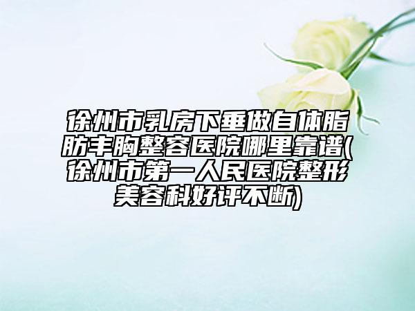 徐州市乳房下垂做自体脂肪丰胸整容医院哪里靠谱(徐州市第一人民医院整形美容科好评不断)
