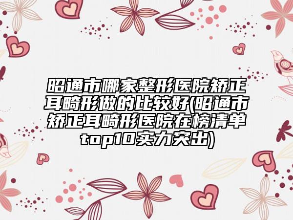 昭通市哪家整形医院矫正耳畸形做的比较好(昭通市矫正耳畸形医院在榜清单top10实力突出)