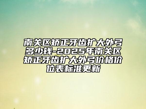 南关区矫正牙齿扩大外弓多少钱-2025年南关区矫正牙齿扩大外弓价格价位表标准更新