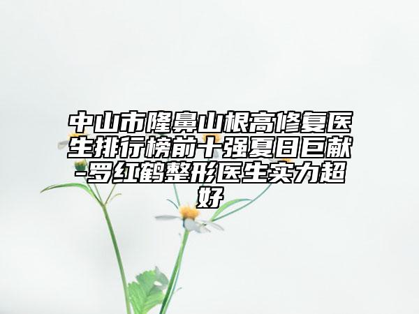 中山市隆鼻山根高修复医生排行榜前十强夏日巨献-罗红鹤整形医生实力超好