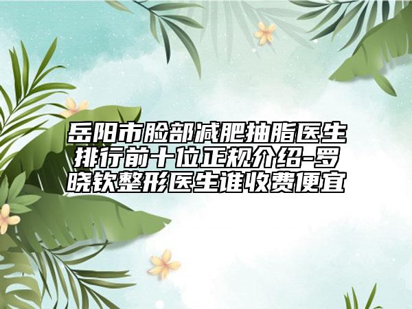 岳阳市脸部减肥抽脂医生排行前十位正规介绍-罗晓钦整形医生谁收费便宜