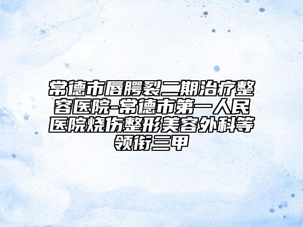 常德市唇腭裂二期治疗整容医院-常德市第一人民医院烧伤整形美容外科等领衔三甲