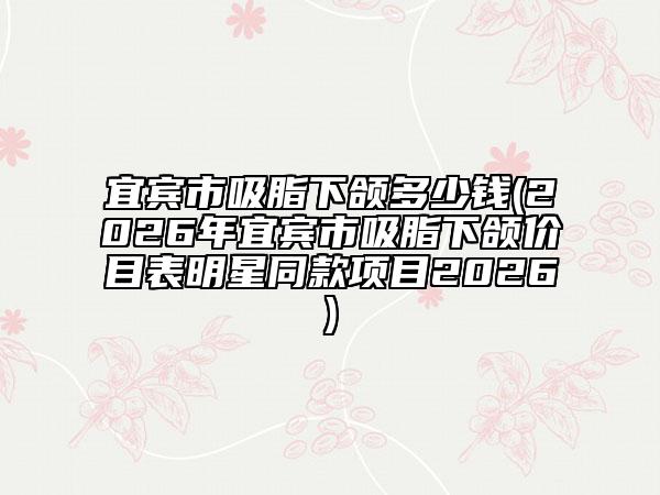 宜宾市吸脂下颌多少钱(2026年宜宾市吸脂下颌价目表明星同款项目2026)