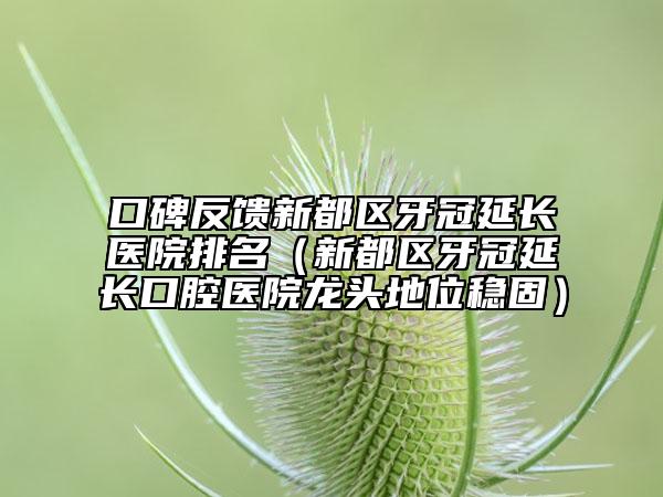 口碑反馈新都区牙冠延长医院排名（新都区牙冠延长口腔医院龙头地位稳固）