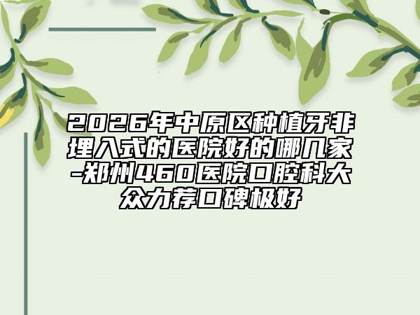2026年中原区种植牙非埋入式的医院好的哪几家-郑州460医院口腔科大众力荐口碑极好