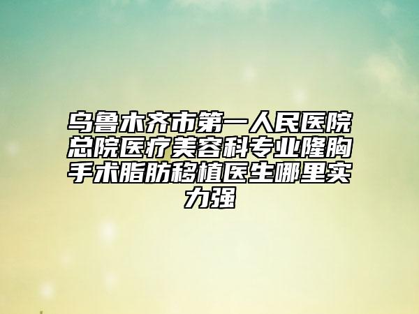乌鲁木齐市第一人民医院总院医疗美容科专业隆胸手术脂肪移植医生哪里实力强